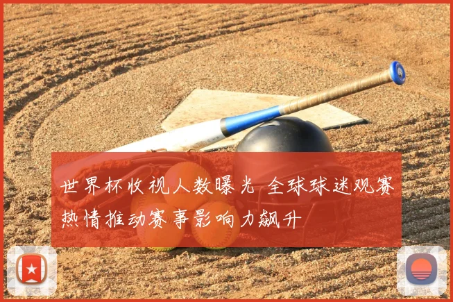 世界杯收视人数曝光 全球球迷观赛热情推动赛事影响力飙升