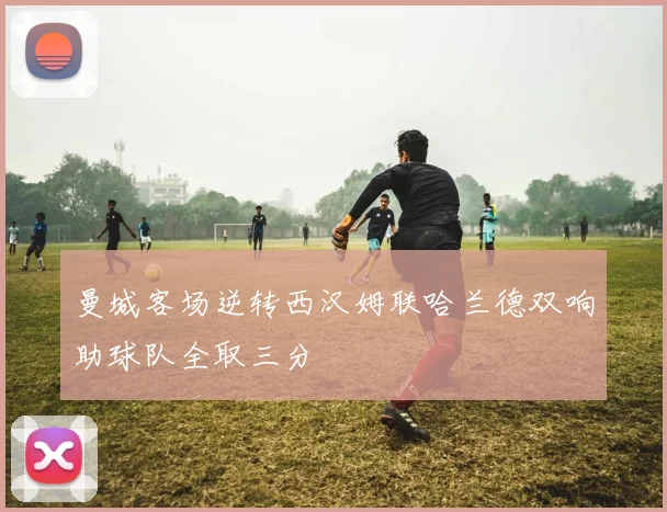 曼城客场逆转西汉姆联哈兰德双响助球队全取三分