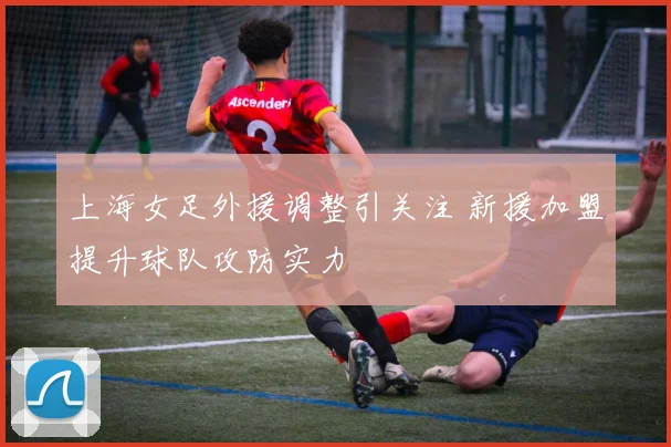 上海女足外援调整引关注 新援加盟提升球队攻防实力