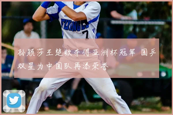 孙颖莎王楚钦夺得亚洲杯冠军 国乒双星为中国队再添荣誉