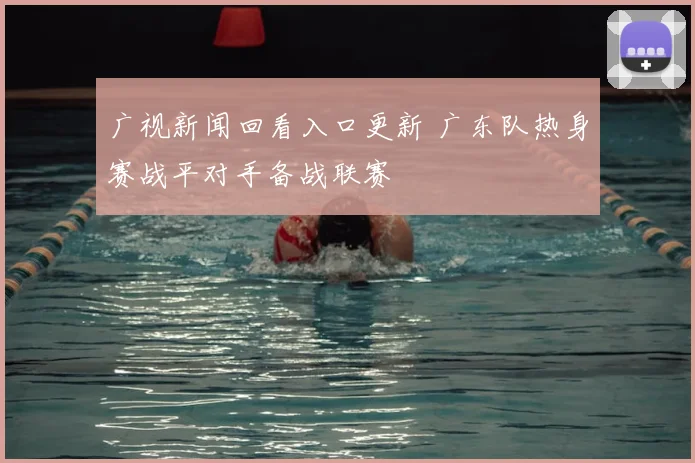 广视新闻回看入口更新 广东队热身赛战平对手备战联赛