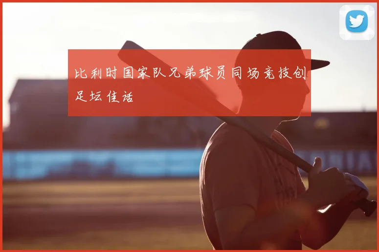 比利时国家队兄弟球员同场竞技创足坛佳话