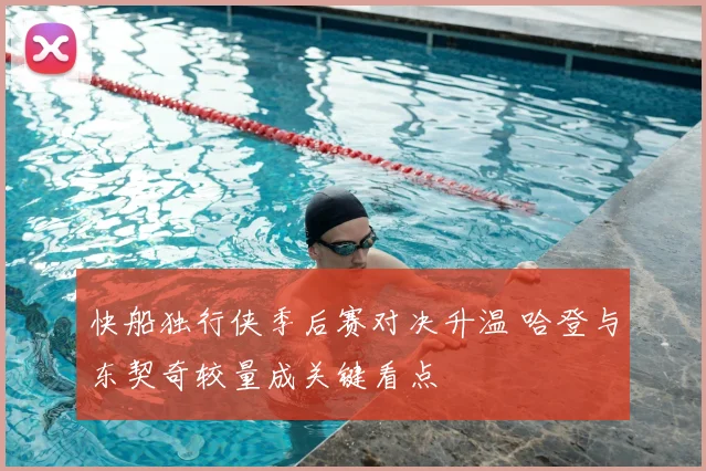 快船独行侠季后赛对决升温 哈登与东契奇较量成关键看点