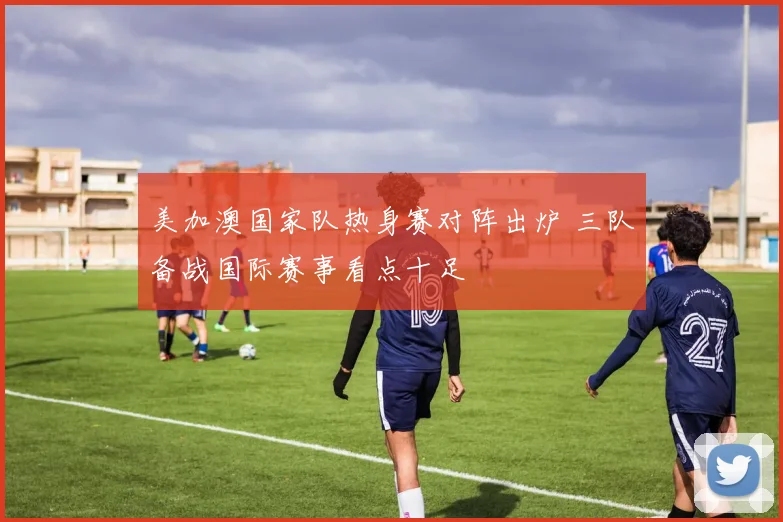 美加澳国家队热身赛对阵出炉 三队备战国际赛事看点十足