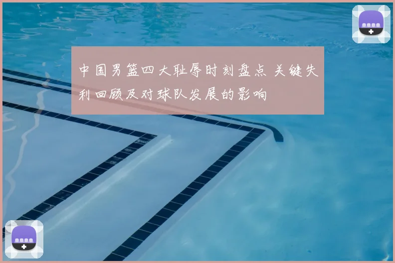 中国男篮四大耻辱时刻盘点 关键失利回顾及对球队发展的影响