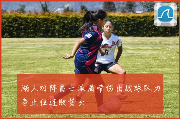 湖人对阵爵士浓眉带伤出战球队力争止住连败势头