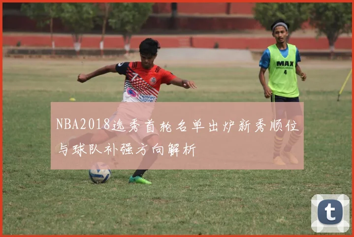 NBA2018选秀首轮名单出炉新秀顺位与球队补强方向解析