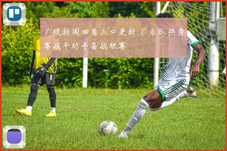 广视新闻回看入口更新 广东队热身赛战平对手备战联赛