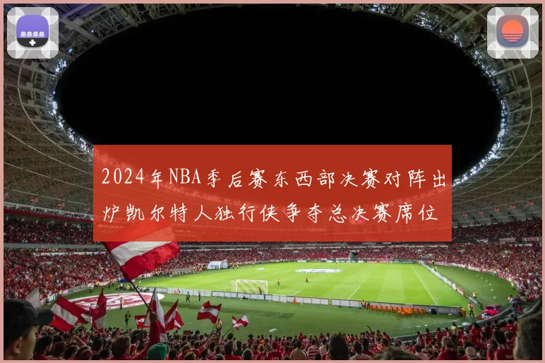 2024年NBA季后赛东西部决赛对阵出炉凯尔特人独行侠争夺总决赛席位