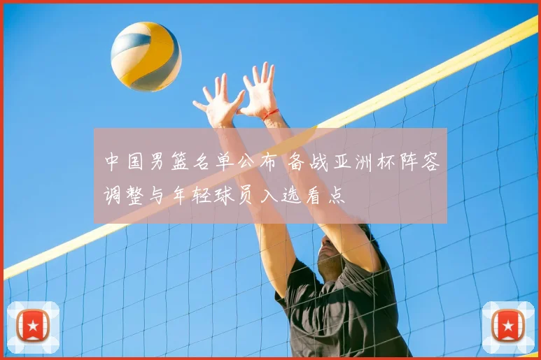 中国男篮名单公布 备战亚洲杯阵容调整与年轻球员入选看点