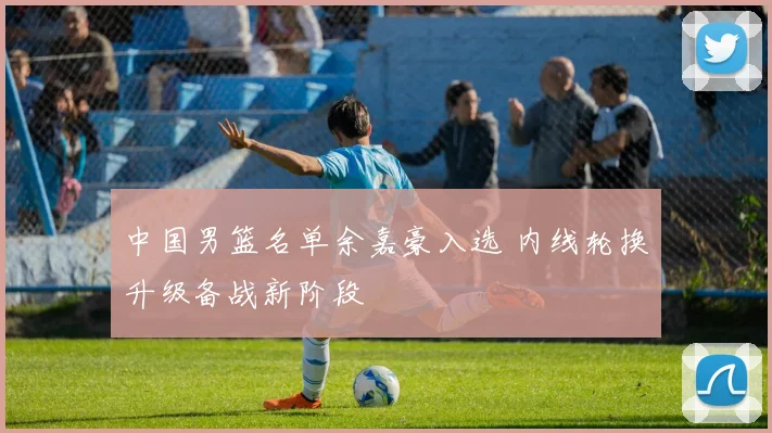 中国男篮名单余嘉豪入选 内线轮换升级备战新阶段