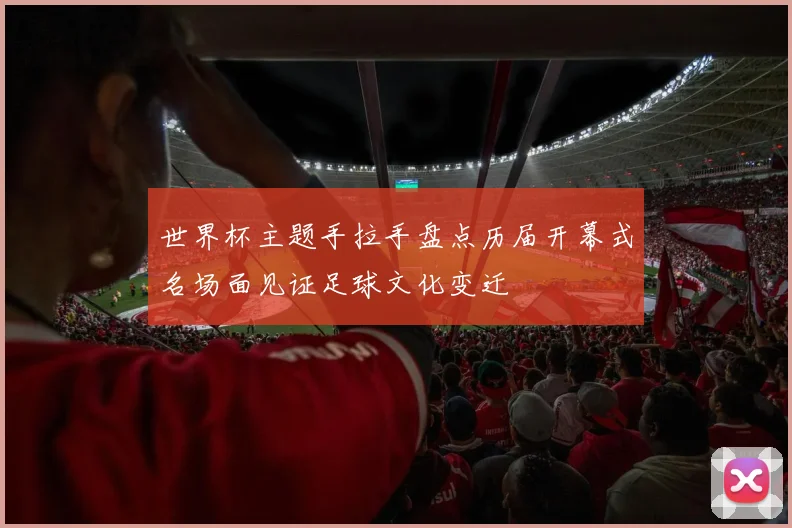 世界杯主题手拉手盘点历届开幕式名场面见证足球文化变迁