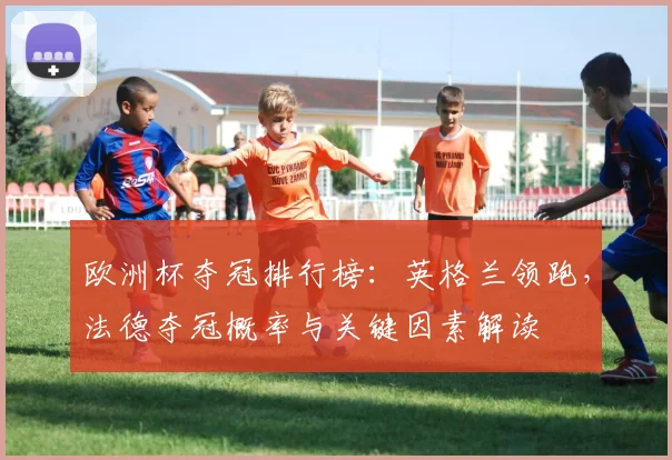 欧洲杯夺冠排行榜：英格兰领跑，法德夺冠概率与关键因素解读
