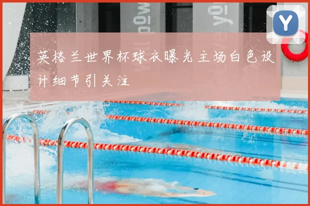 英格兰世界杯球衣曝光主场白色设计细节引关注