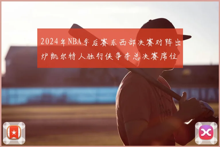 2024年NBA季后赛东西部决赛对阵出炉凯尔特人独行侠争夺总决赛席位