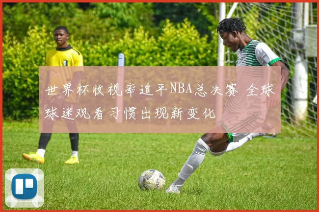 世界杯收视率追平NBA总决赛 全球球迷观看习惯出现新变化