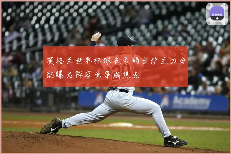 英格兰世界杯球衣号码出炉主力分配曝光阵容竞争成焦点