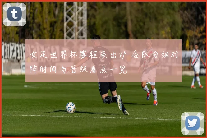 女足世界杯赛程表出炉 各队分组对阵时间与晋级看点一览