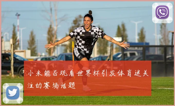 小米能否观看世界杯引发体育迷关注的赛场话题
