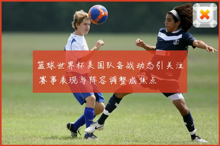 篮球世界杯美国队备战动态引关注 赛事表现与阵容调整成焦点