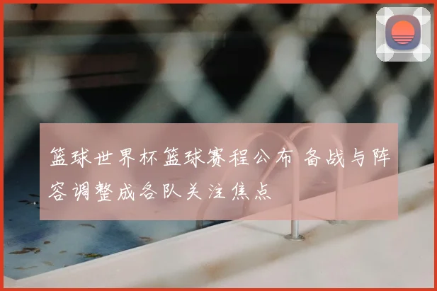 篮球世界杯篮球赛程公布 备战与阵容调整成各队关注焦点