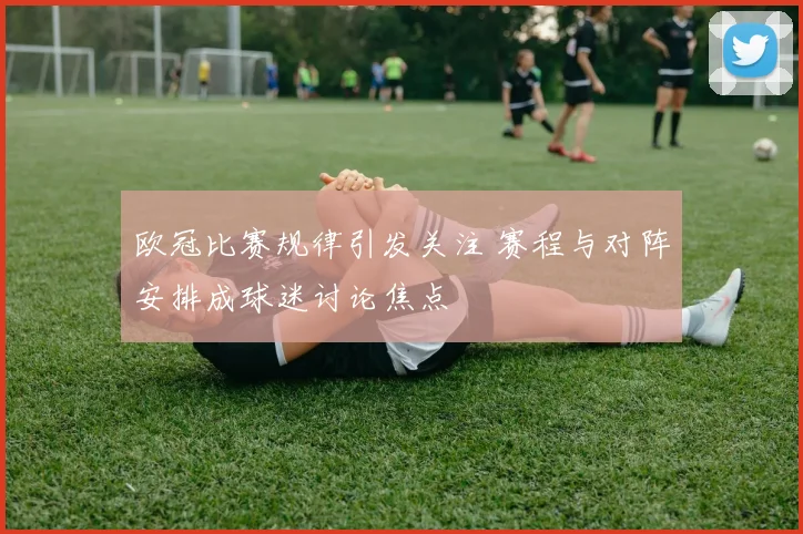 欧冠比赛规律引发关注 赛程与对阵安排成球迷讨论焦点