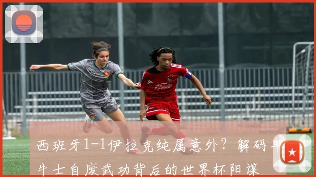 西班牙1-1伊拉克纯属意外?解码斗牛士自废武功背后的世界杯阳谋