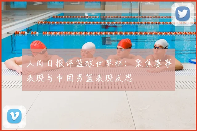 人民日报评篮球世界杯：聚焦赛事表现与中国男篮表现反思