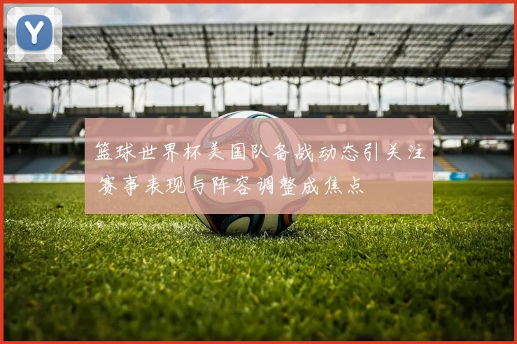 篮球世界杯美国队备战动态引关注 赛事表现与阵容调整成焦点