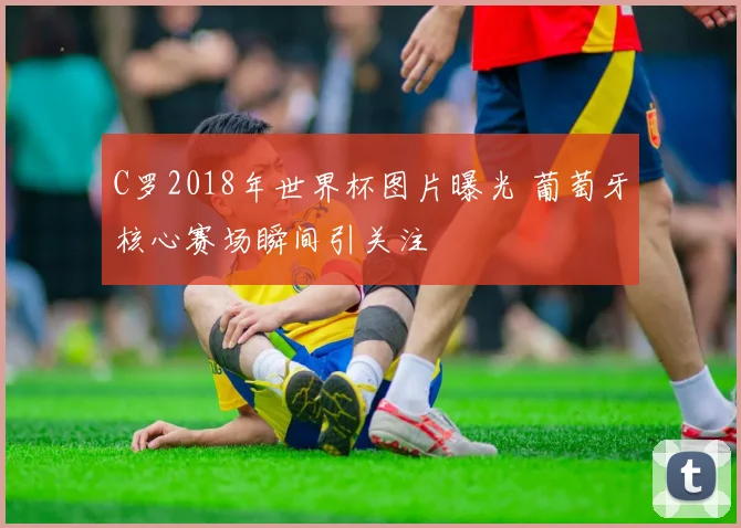 C罗2018年世界杯图片曝光 葡萄牙核心赛场瞬间引关注