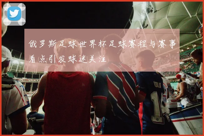 俄罗斯足球世界杯足球赛程与赛事看点引发球迷关注