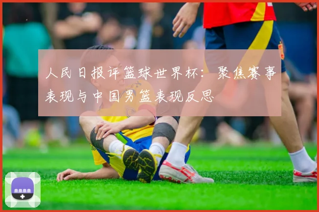 人民日报评篮球世界杯：聚焦赛事表现与中国男篮表现反思