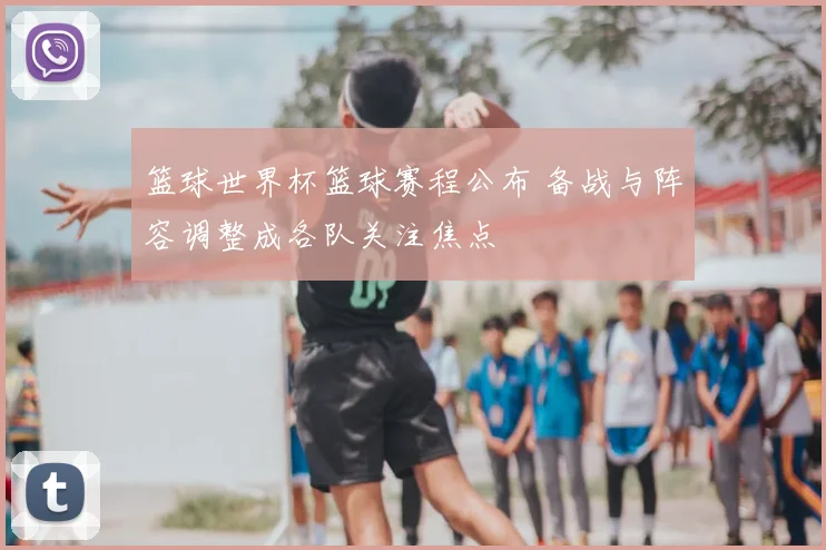 篮球世界杯篮球赛程公布 备战与阵容调整成各队关注焦点